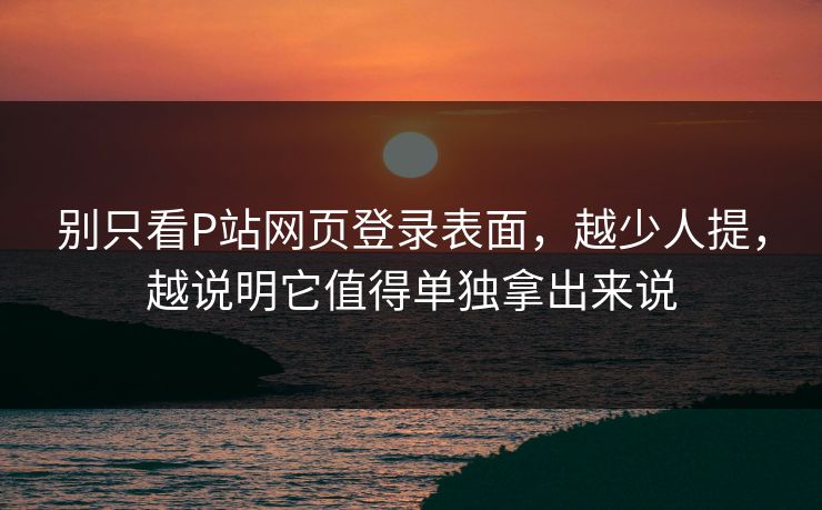 别只看P站网页登录表面，越少人提，越说明它值得单独拿出来说