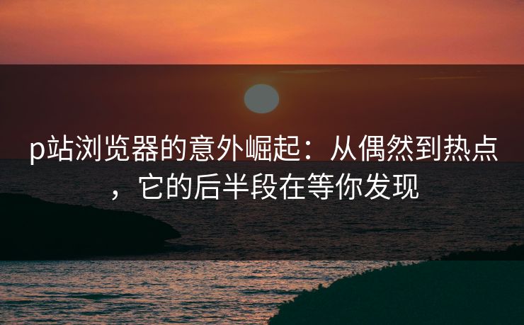 p站浏览器的意外崛起:从偶然到热点,它的后半段在等你发现 p站浏览器的意外崛起:从偶然到热点,它的后半段在等你发现