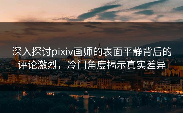 深入探讨pixiv画师的表面平静背后的评论激烈，冷门角度揭示真实差异