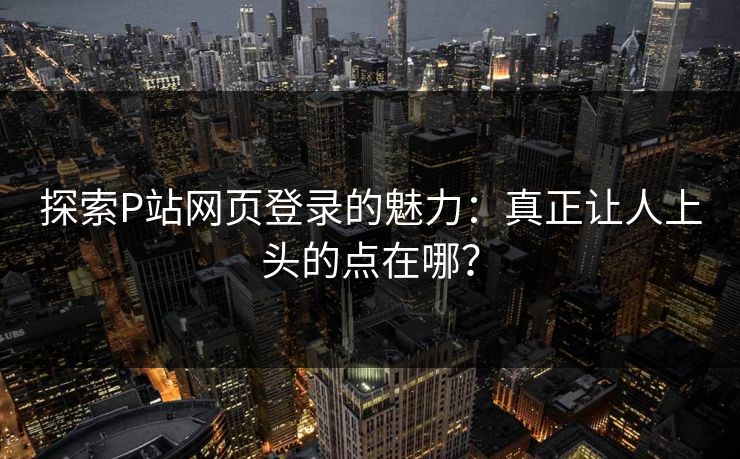 探索P站网页登录的魅力：真正让人上头的点在哪？