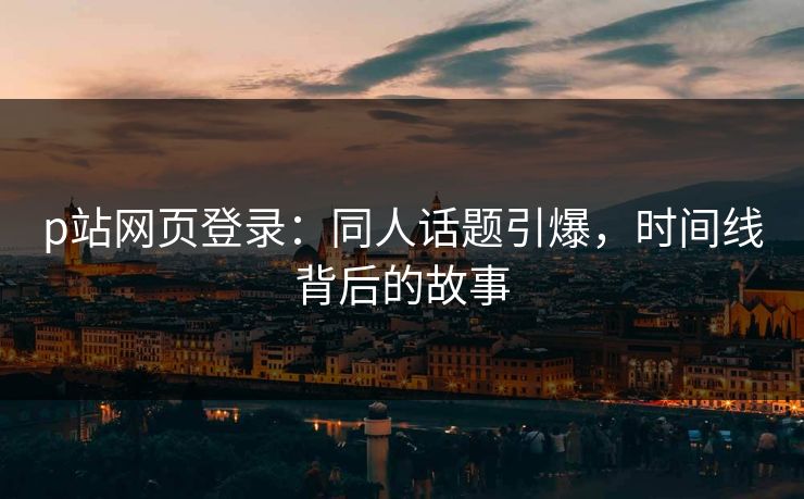 p站网页登录：同人话题引爆，时间线背后的故事