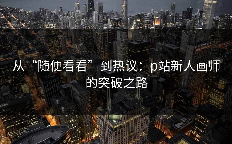 从“随便看看”到热议：p站新人画师的突破之路