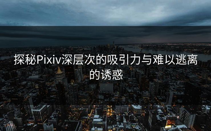 探秘Pixiv深层次的吸引力与难以逃离的诱惑 探秘Pixiv深层次的吸引力与难以逃离的诱惑