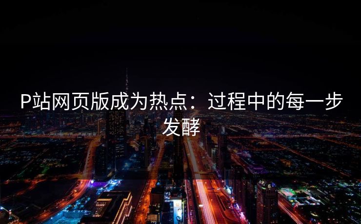 P站网页版成为热点：过程中的每一步发酵