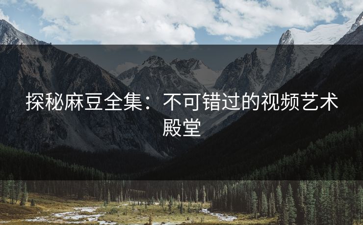 探秘麻豆全集：不可错过的视频艺术殿堂
