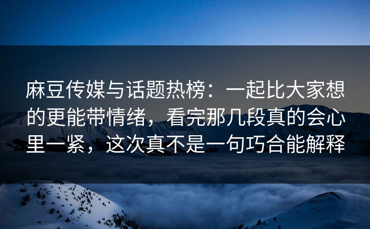 麻豆传媒与话题热榜:一起比大家想的更能带情绪,看完那几段真的会心里一紧,这次真不是一句巧合能解释 麻豆传媒与话题热榜:一起比大家想的更能带情绪,看完那几段真的会心里一紧,这次真不是一句巧合能解释