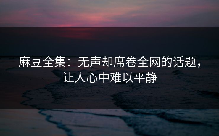 麻豆全集:无声却席卷全网的话题,让人心中难以平静 麻豆全集:无声却席卷全网的话题,让人心中难以平静