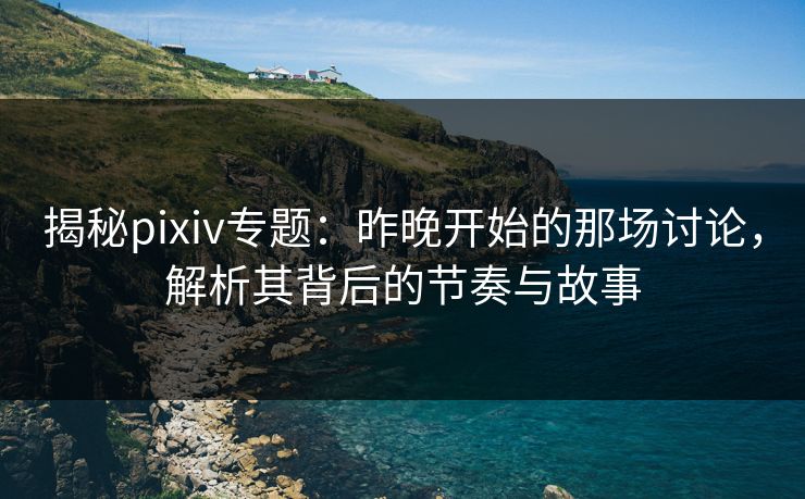 揭秘pixiv专题：昨晚开始的那场讨论，解析其背后的节奏与故事