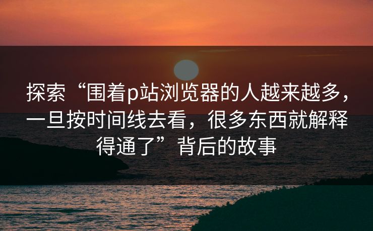 探索“围着p站浏览器的人越来越多,一旦按时间线去看,很多东西就解释得通了”背后的故事 探索“围着p站浏览器的人越来越多,一旦按时间线去看,很多东西就解释得通了”背后的故事