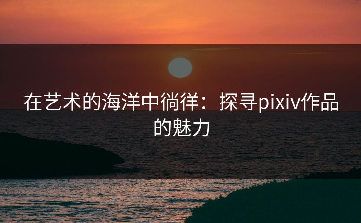 在艺术的海洋中徜徉:探寻pixiv作品的魅力 在艺术的海洋中徜徉:探寻pixiv作品的魅力