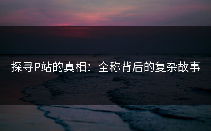 探寻P站的真相:全称背后的复杂故事 探寻P站的真相:全称背后的复杂故事