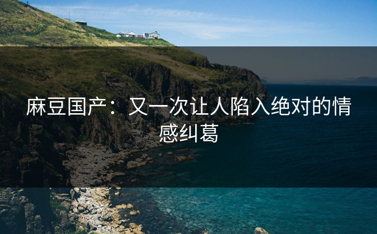 麻豆国产：又一次让人陷入绝对的情感纠葛