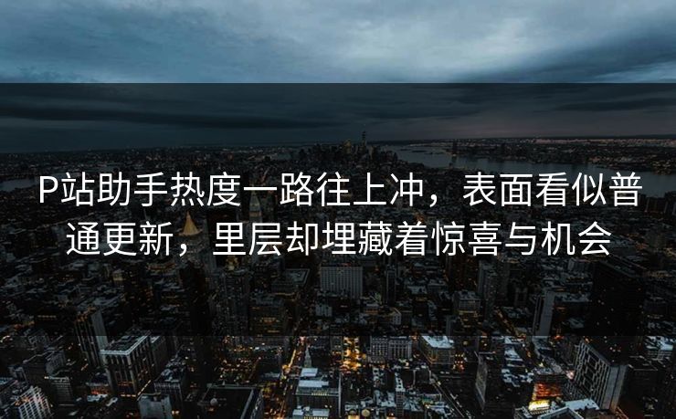P站助手热度一路往上冲，表面看似普通更新，里层却埋藏着惊喜与机会