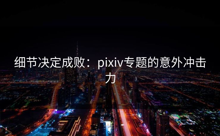 细节决定成败:pixiv专题的意外冲击力 细节决定成败:pixiv专题的意外冲击力