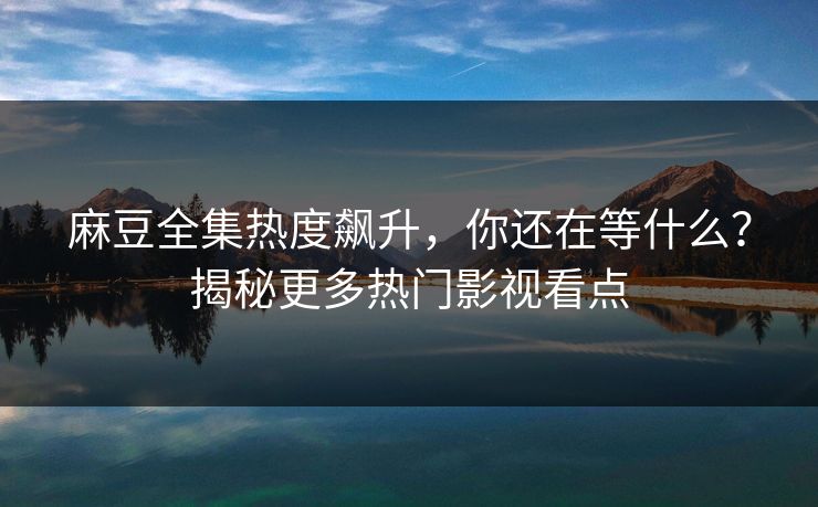 麻豆全集热度飙升，你还在等什么？揭秘更多热门影视看点