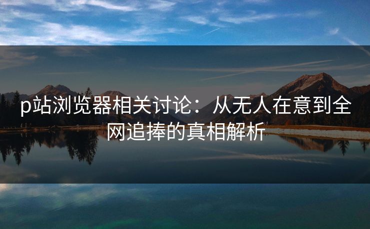p站浏览器相关讨论：从无人在意到全网追捧的真相解析