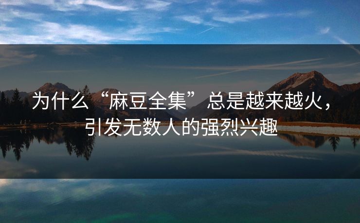 为什么“麻豆全集”总是越来越火,引发无数人的强烈兴趣 为什么“麻豆全集”总是越来越火,引发无数人的强烈兴趣