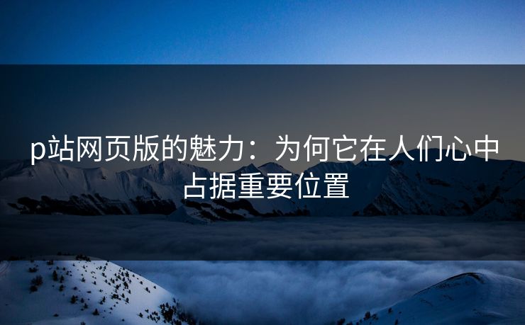 p站网页版的魅力：为何它在人们心中占据重要位置