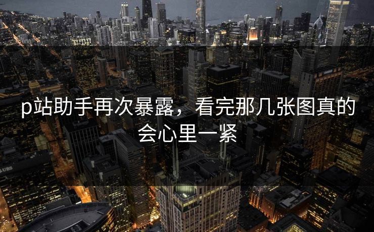 p站助手再次暴露，看完那几张图真的会心里一紧