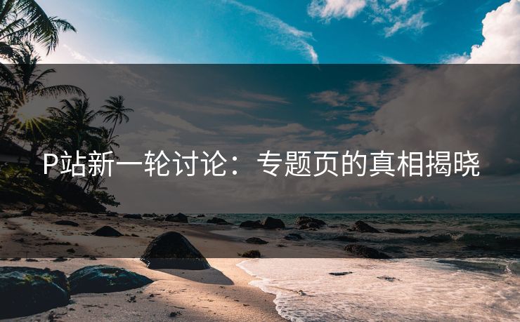 P站新一轮讨论:专题页的真相揭晓 P站新一轮讨论:专题页的真相揭晓