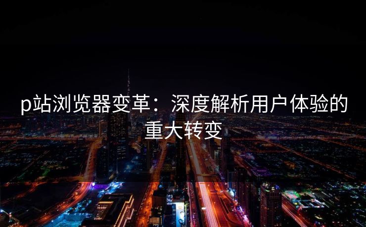p站浏览器变革：深度解析用户体验的重大转变