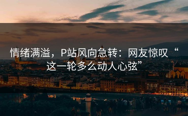 情绪满溢，P站风向急转：网友惊叹“这一轮多么动人心弦”