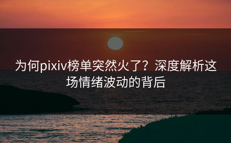 为何pixiv榜单突然火了？深度解析这场情绪波动的背后