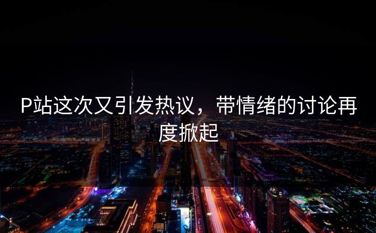 P站这次又引发热议，带情绪的讨论再度掀起