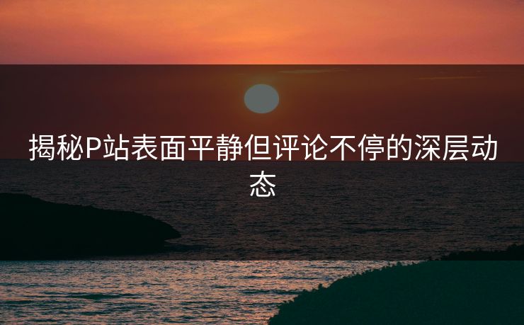 揭秘P站表面平静但评论不停的深层动态