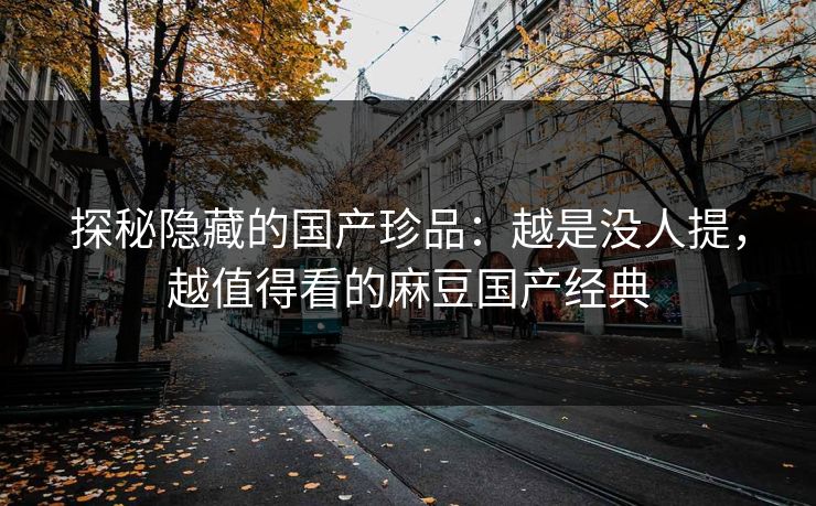 探秘隐藏的国产珍品：越是没人提，越值得看的麻豆国产经典