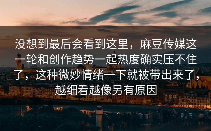 没想到最后会看到这里，麻豆传媒这一轮和创作趋势一起热度确实压不住了，这种微妙情绪一下就被带出来了，越细看越像另有原因