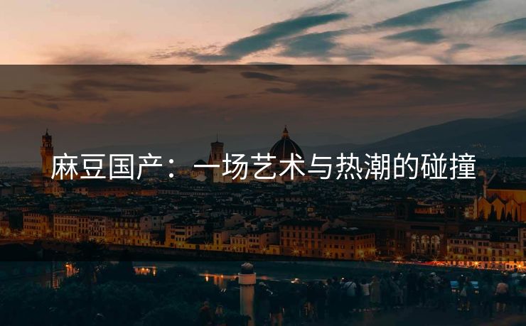 麻豆国产:一场艺术与热潮的碰撞 麻豆国产:一场艺术与热潮的碰撞