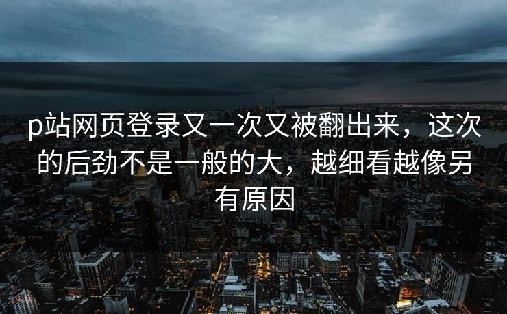 p站网页登录又一次又被翻出来，这次的后劲不是一般的大，越细看越像另有原因