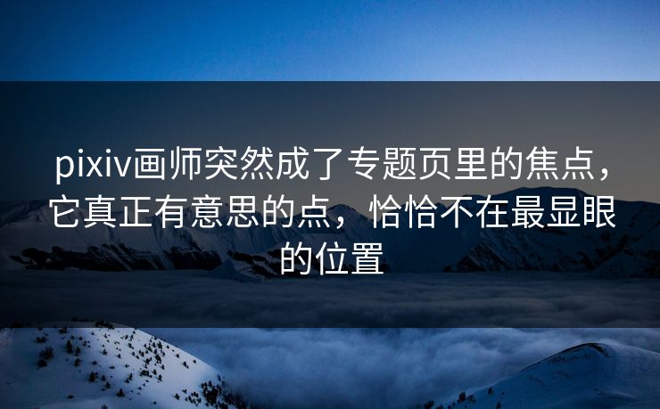 pixiv画师突然成了专题页里的焦点，它真正有意思的点，恰恰不在最显眼的位置