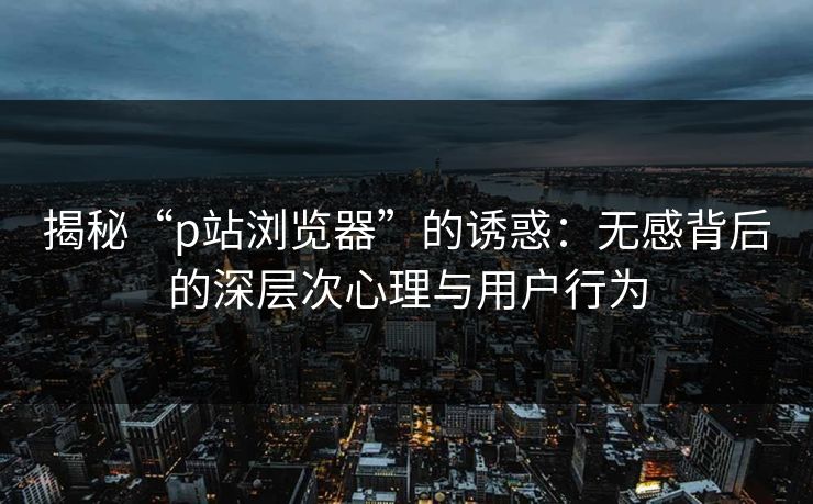揭秘“p站浏览器”的诱惑：无感背后的深层次心理与用户行为