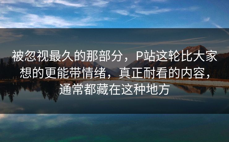 被忽视最久的那部分,P站这轮比大家想的更能带情绪,真正耐看的内容,通常都藏在这种地方 被忽视最久的那部分,P站这轮比大家想的更能带情绪,真正耐看的内容,通常都藏在这种地方