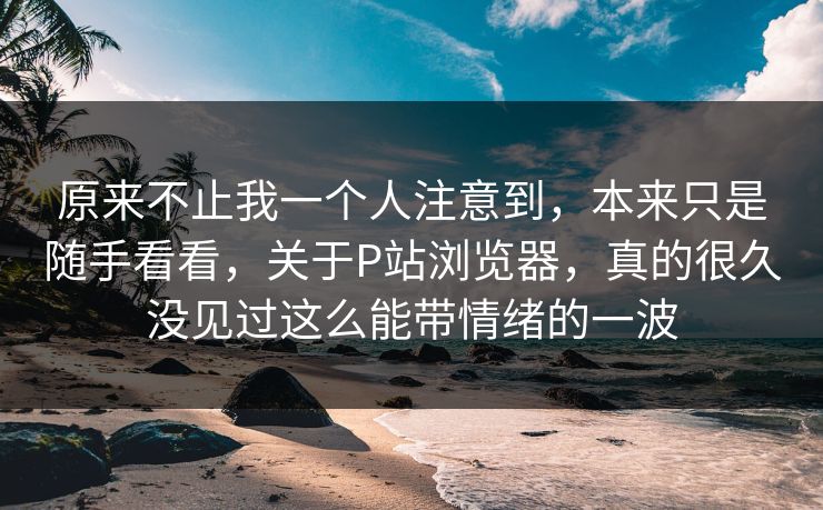 原来不止我一个人注意到,本来只是随手看看,关于P站浏览器,真的很久没见过这么能带情绪的一波 原来不止我一个人注意到,本来只是随手看看,关于P站浏览器,真的很久没见过这么能带情绪的一波
