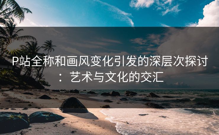 P站全称和画风变化引发的深层次探讨:艺术与文化的交汇 P站全称和画风变化引发的深层次探讨:艺术与文化的交汇