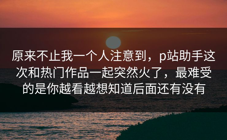 原来不止我一个人注意到,p站助手这次和热门作品一起突然火了,最难受的是你越看越想知道后面还有没有 原来不止我一个人注意到,p站助手这次和热门作品一起突然火了,最难受的是你越看越想知道后面还有没有