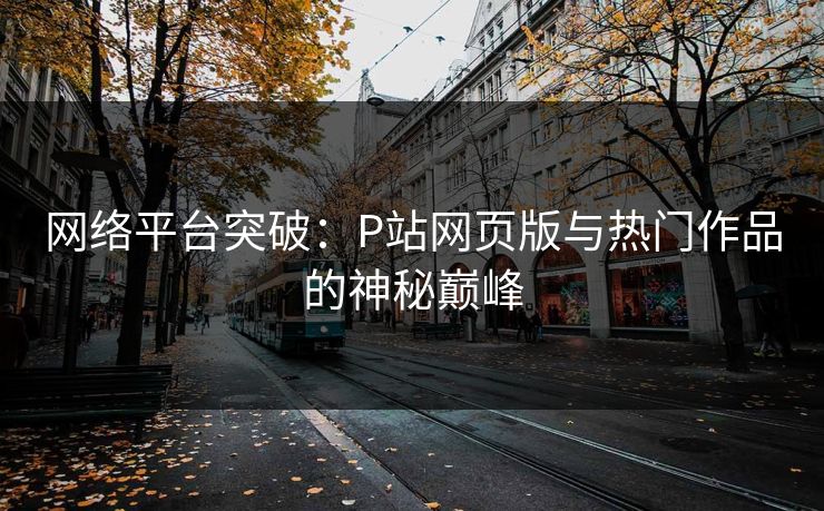 网络平台突破:P站网页版与热门作品的神秘巅峰 网络平台突破:P站网页版与热门作品的神秘巅峰