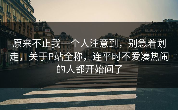 原来不止我一个人注意到,别急着划走,关于P站全称,连平时不爱凑热闹的人都开始问了 原来不止我一个人注意到,别急着划走,关于P站全称,连平时不爱凑热闹的人都开始问了